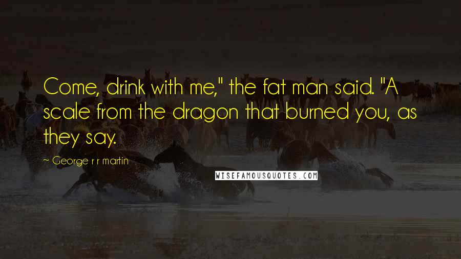 George R R Martin Quotes: Come, drink with me," the fat man said. "A scale from the dragon that burned you, as they say.