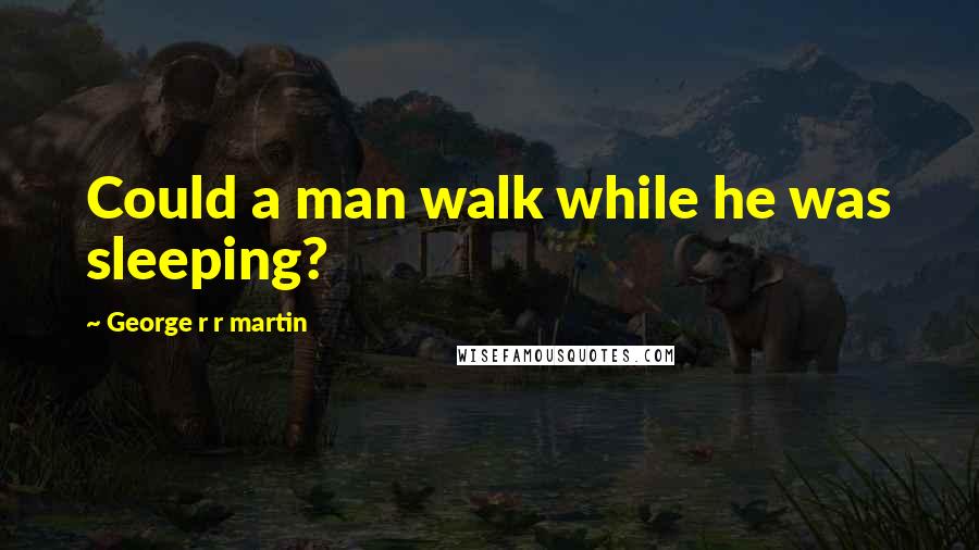 George R R Martin Quotes: Could a man walk while he was sleeping?