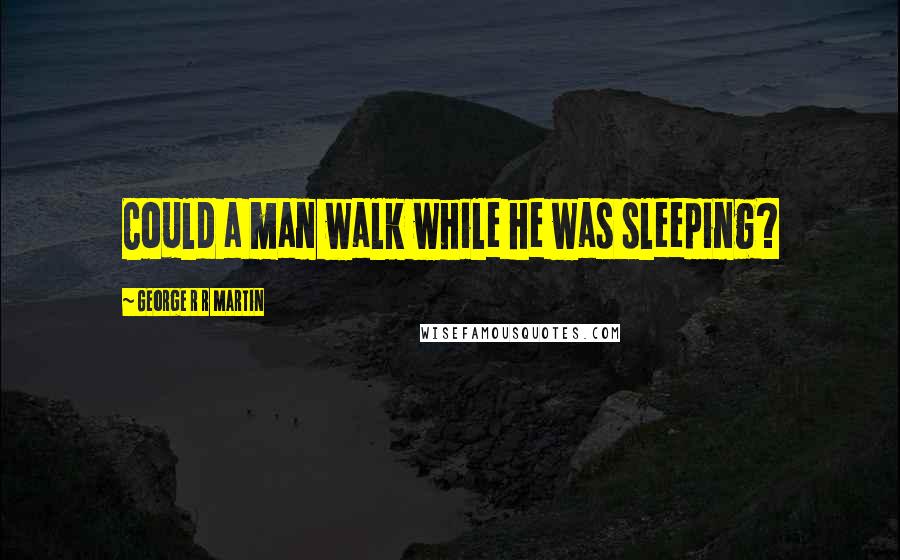 George R R Martin Quotes: Could a man walk while he was sleeping?