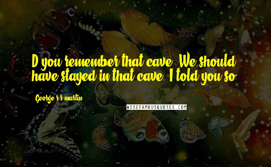 George R R Martin Quotes: D'you remember that cave? We should have stayed in that cave. I told you so.