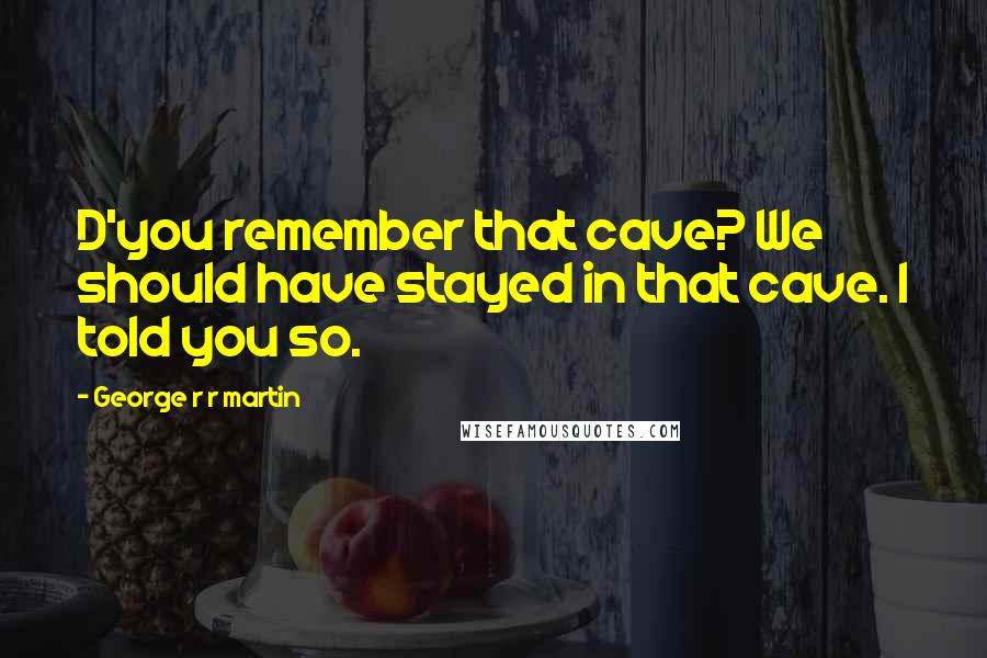 George R R Martin Quotes: D'you remember that cave? We should have stayed in that cave. I told you so.