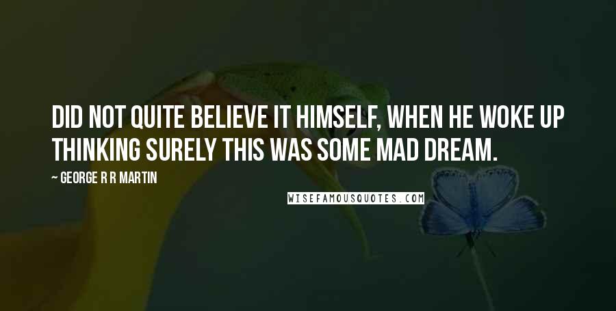 George R R Martin Quotes: Did not quite believe it himself, when he woke up thinking surely this was some mad dream.