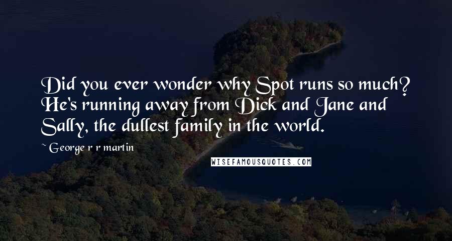 George R R Martin Quotes: Did you ever wonder why Spot runs so much? He's running away from Dick and Jane and Sally, the dullest family in the world.