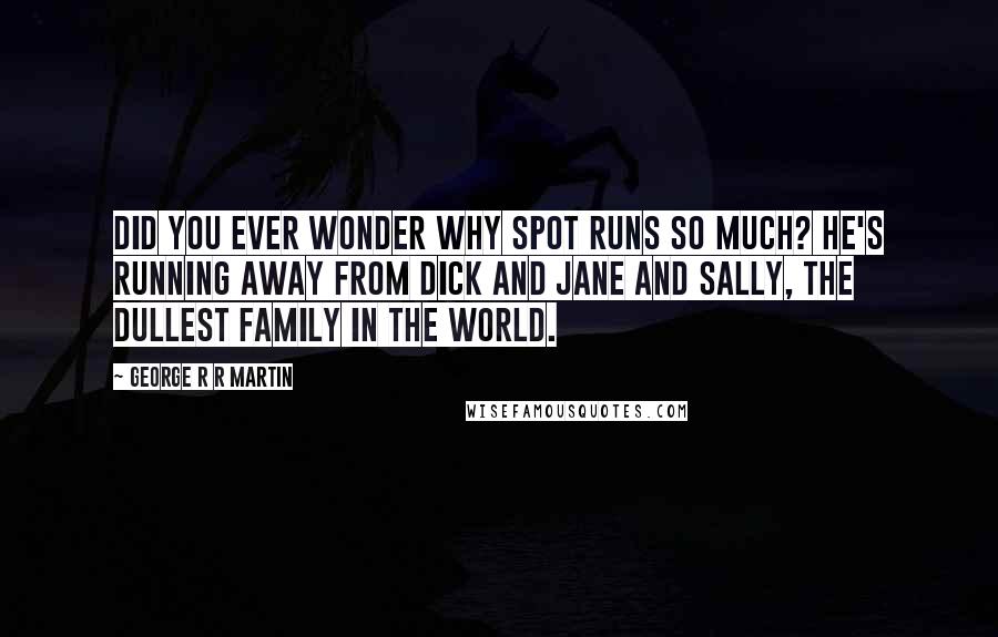 George R R Martin Quotes: Did you ever wonder why Spot runs so much? He's running away from Dick and Jane and Sally, the dullest family in the world.