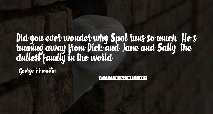 George R R Martin Quotes: Did you ever wonder why Spot runs so much? He's running away from Dick and Jane and Sally, the dullest family in the world.