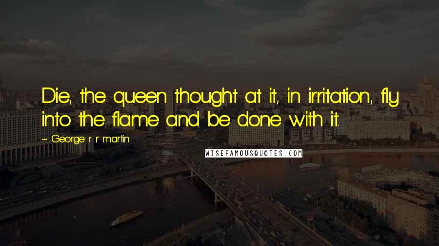 George R R Martin Quotes: Die, the queen thought at it, in irritation, fly into the flame and be done with it.