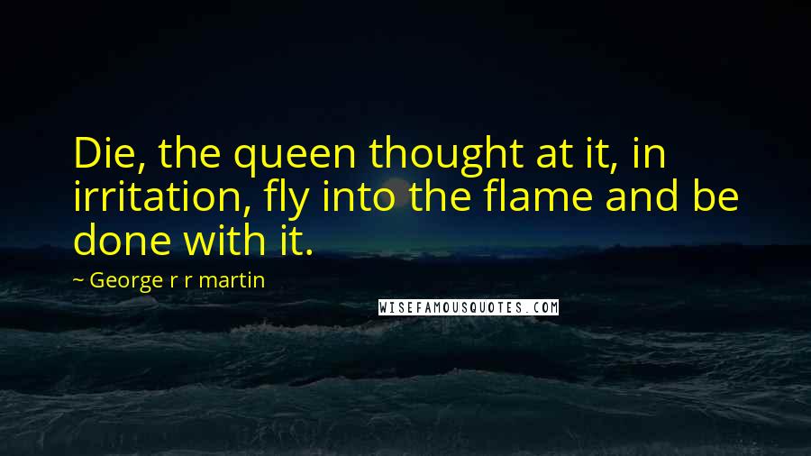 George R R Martin Quotes: Die, the queen thought at it, in irritation, fly into the flame and be done with it.