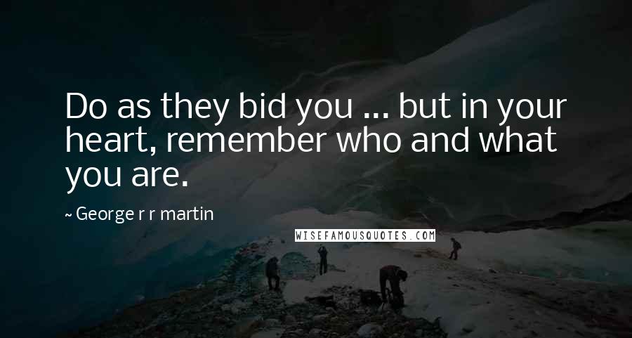 George R R Martin Quotes: Do as they bid you ... but in your heart, remember who and what you are.