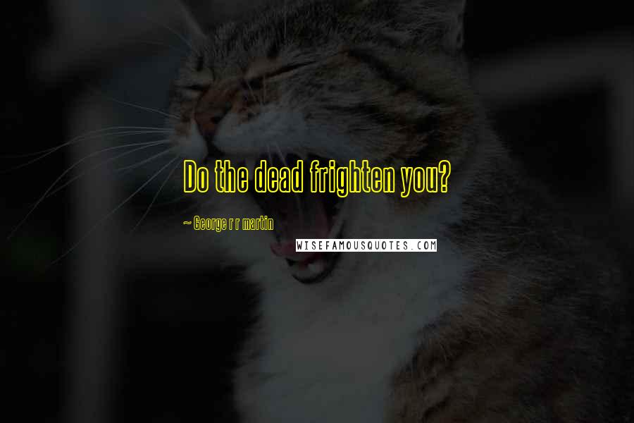 George R R Martin Quotes: Do the dead frighten you?