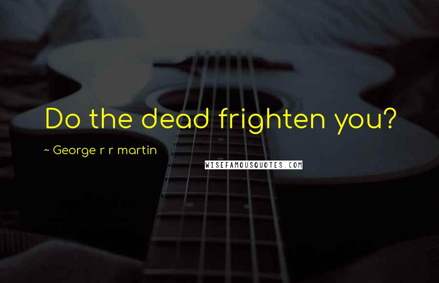 George R R Martin Quotes: Do the dead frighten you?