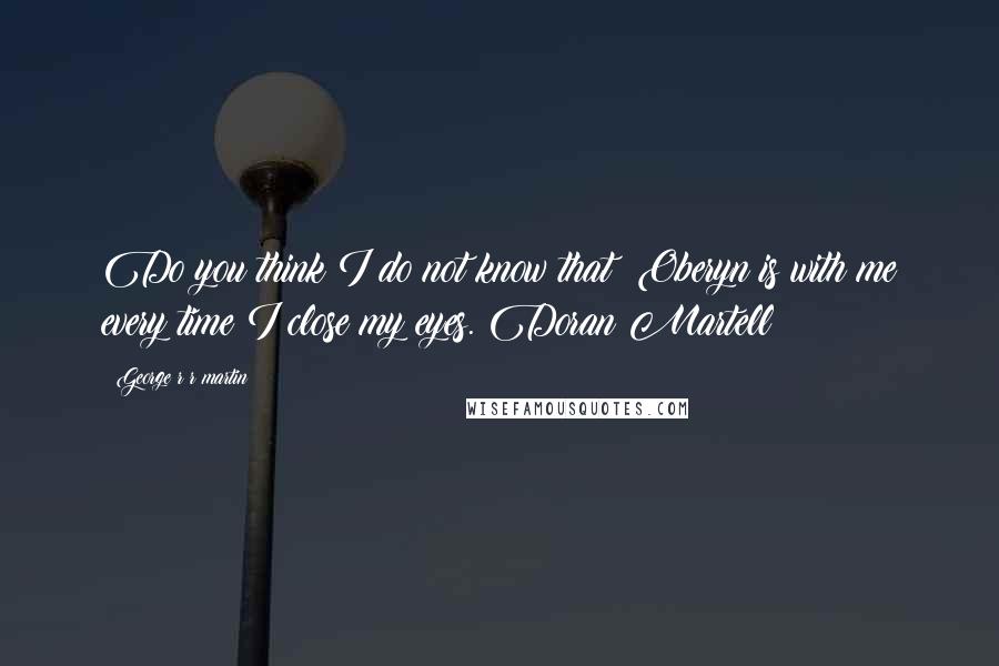 George R R Martin Quotes: Do you think I do not know that? Oberyn is with me every time I close my eyes. Doran Martell