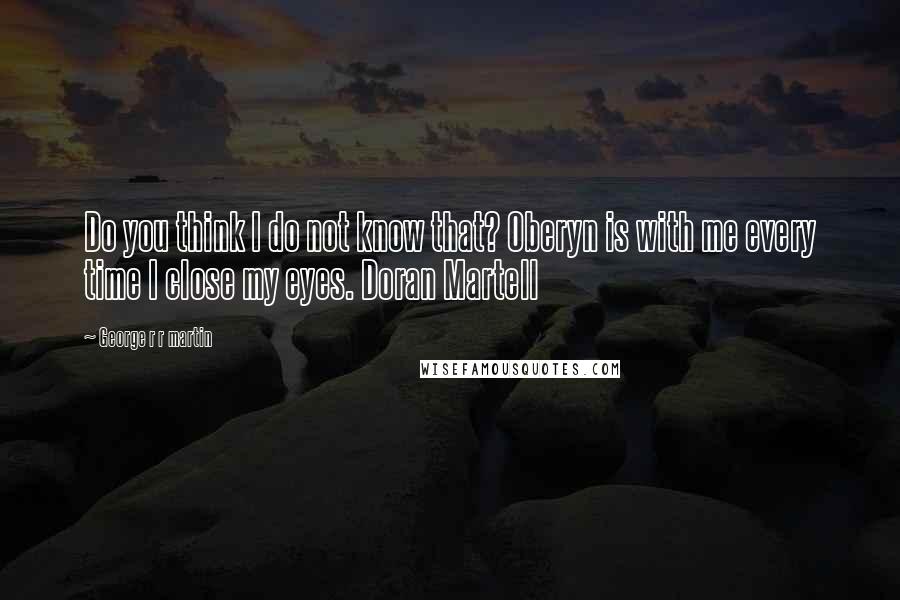 George R R Martin Quotes: Do you think I do not know that? Oberyn is with me every time I close my eyes. Doran Martell