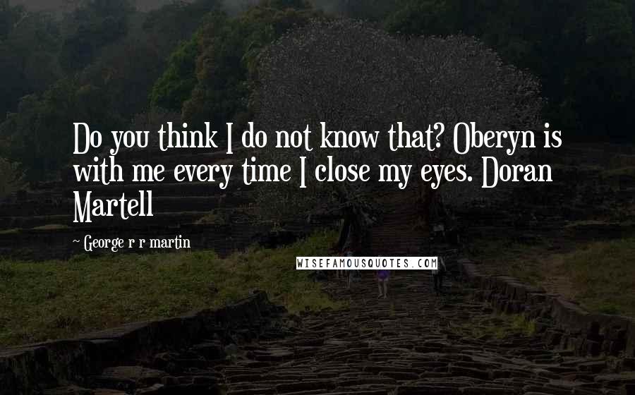 George R R Martin Quotes: Do you think I do not know that? Oberyn is with me every time I close my eyes. Doran Martell