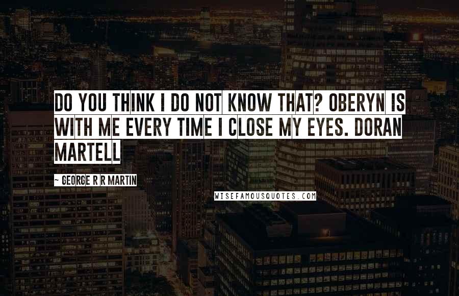 George R R Martin Quotes: Do you think I do not know that? Oberyn is with me every time I close my eyes. Doran Martell