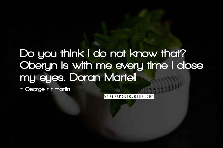 George R R Martin Quotes: Do you think I do not know that? Oberyn is with me every time I close my eyes. Doran Martell