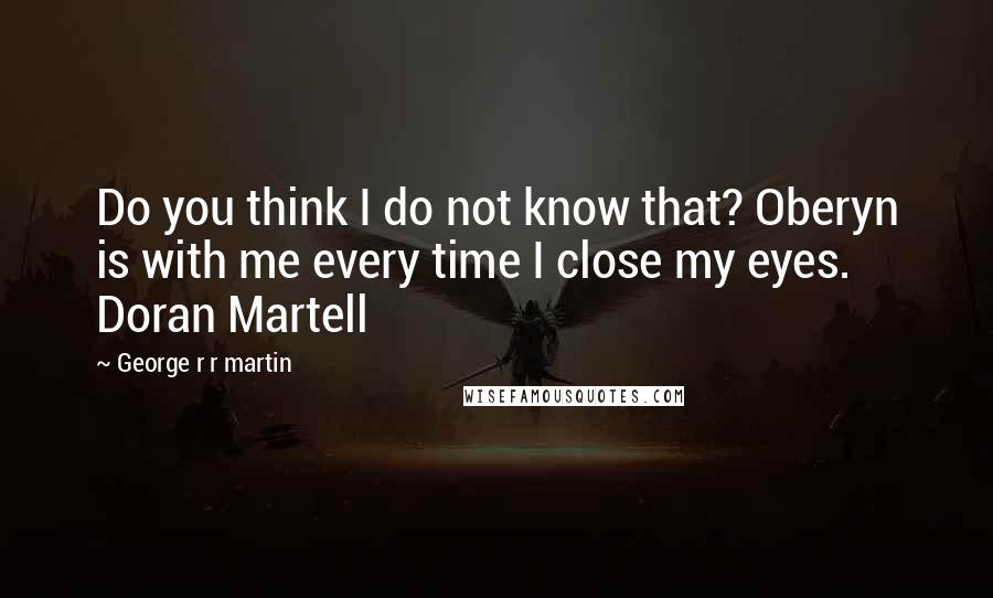 George R R Martin Quotes: Do you think I do not know that? Oberyn is with me every time I close my eyes. Doran Martell