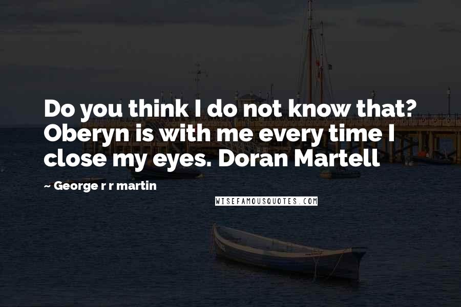 George R R Martin Quotes: Do you think I do not know that? Oberyn is with me every time I close my eyes. Doran Martell
