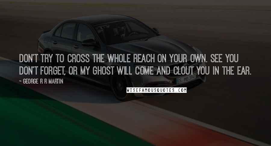 George R R Martin Quotes: Don't try to cross the whole Reach on your own. See you don't forget, or my ghost will come and clout you in the ear.