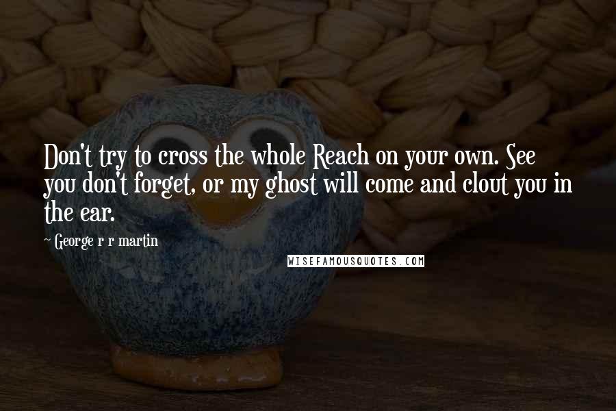 George R R Martin Quotes: Don't try to cross the whole Reach on your own. See you don't forget, or my ghost will come and clout you in the ear.