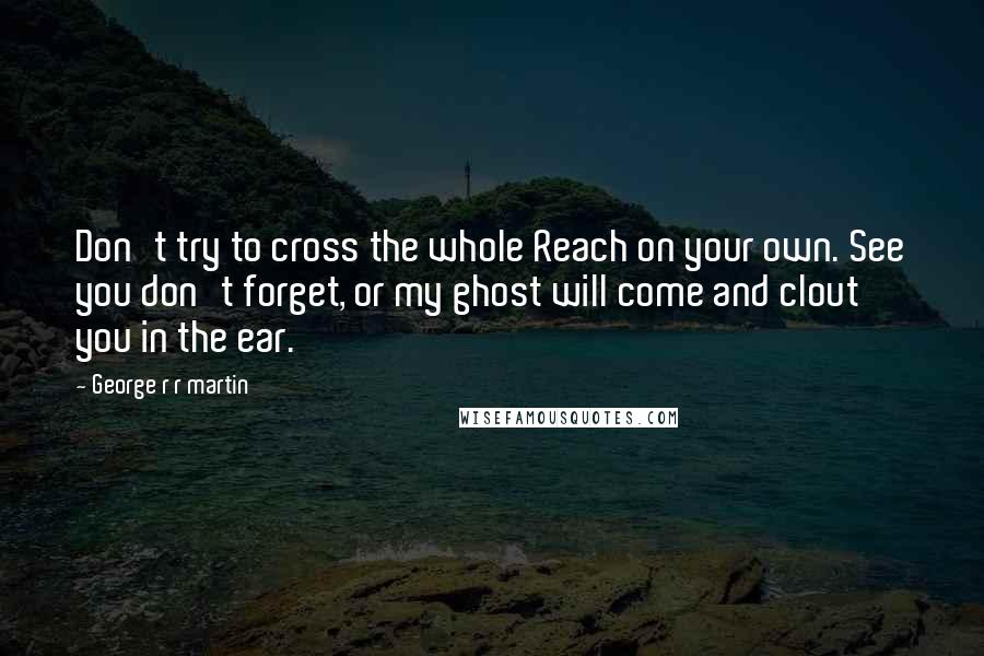 George R R Martin Quotes: Don't try to cross the whole Reach on your own. See you don't forget, or my ghost will come and clout you in the ear.