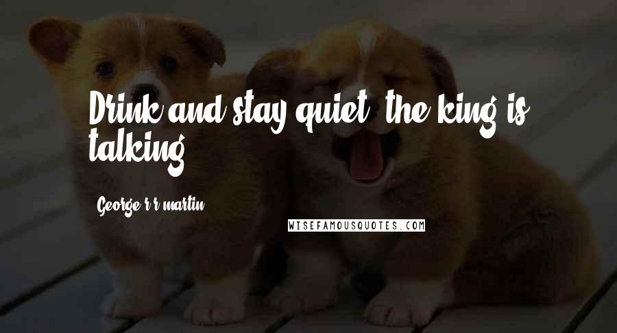 George R R Martin Quotes: Drink and stay quiet, the king is talking.