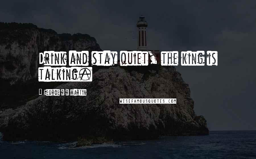 George R R Martin Quotes: Drink and stay quiet, the king is talking.