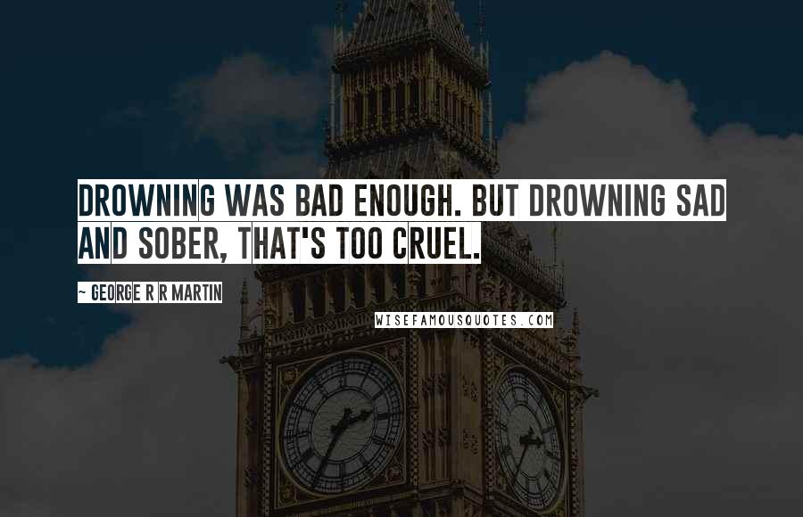 George R R Martin Quotes: Drowning was bad enough. But drowning sad and sober, that's too cruel.