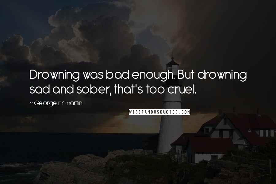 George R R Martin Quotes: Drowning was bad enough. But drowning sad and sober, that's too cruel.