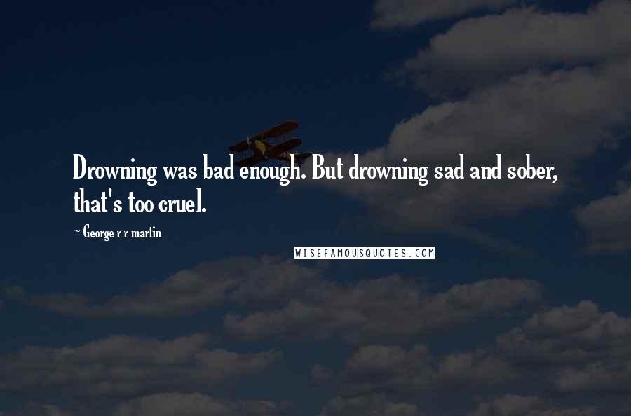 George R R Martin Quotes: Drowning was bad enough. But drowning sad and sober, that's too cruel.