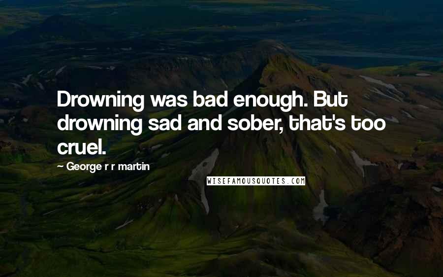 George R R Martin Quotes: Drowning was bad enough. But drowning sad and sober, that's too cruel.