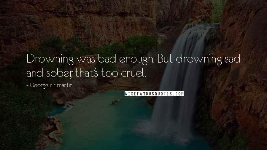 George R R Martin Quotes: Drowning was bad enough. But drowning sad and sober, that's too cruel.