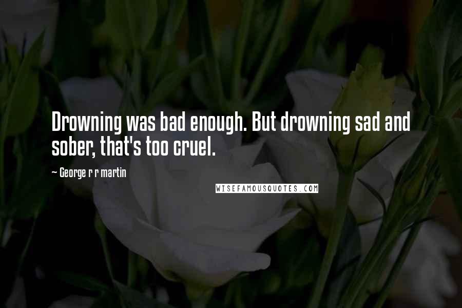 George R R Martin Quotes: Drowning was bad enough. But drowning sad and sober, that's too cruel.