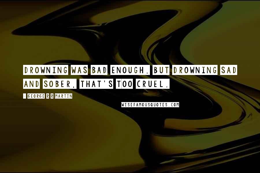 George R R Martin Quotes: Drowning was bad enough. But drowning sad and sober, that's too cruel.