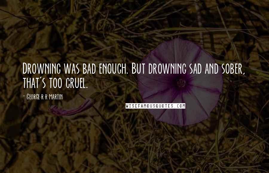 George R R Martin Quotes: Drowning was bad enough. But drowning sad and sober, that's too cruel.