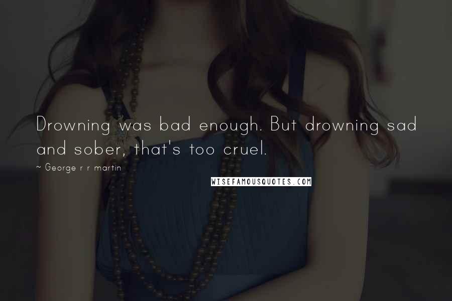 George R R Martin Quotes: Drowning was bad enough. But drowning sad and sober, that's too cruel.