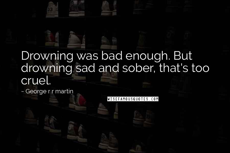 George R R Martin Quotes: Drowning was bad enough. But drowning sad and sober, that's too cruel.