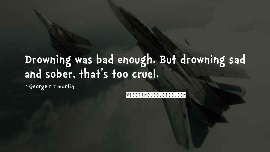 George R R Martin Quotes: Drowning was bad enough. But drowning sad and sober, that's too cruel.