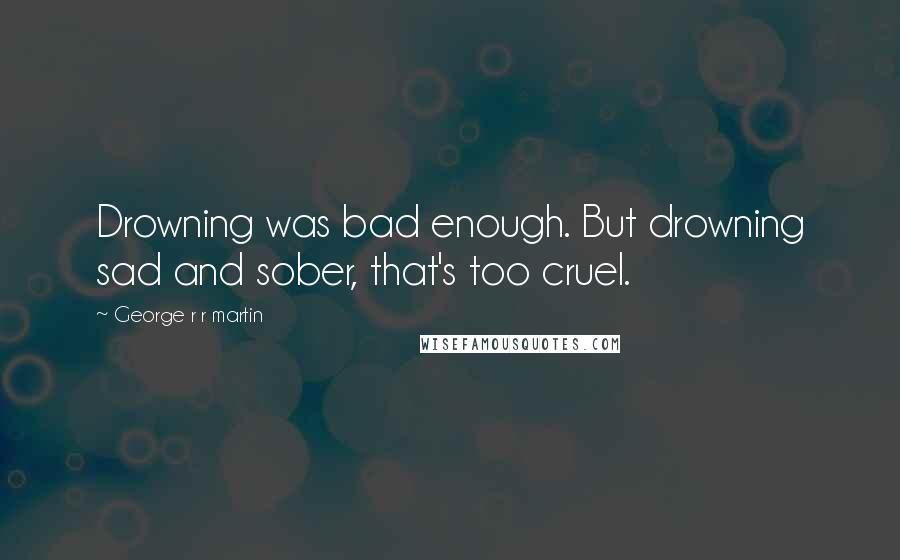 George R R Martin Quotes: Drowning was bad enough. But drowning sad and sober, that's too cruel.