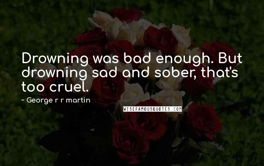 George R R Martin Quotes: Drowning was bad enough. But drowning sad and sober, that's too cruel.