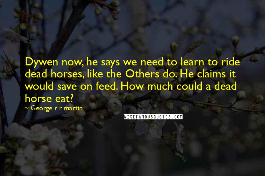 George R R Martin Quotes: Dywen now, he says we need to learn to ride dead horses, like the Others do. He claims it would save on feed. How much could a dead horse eat?