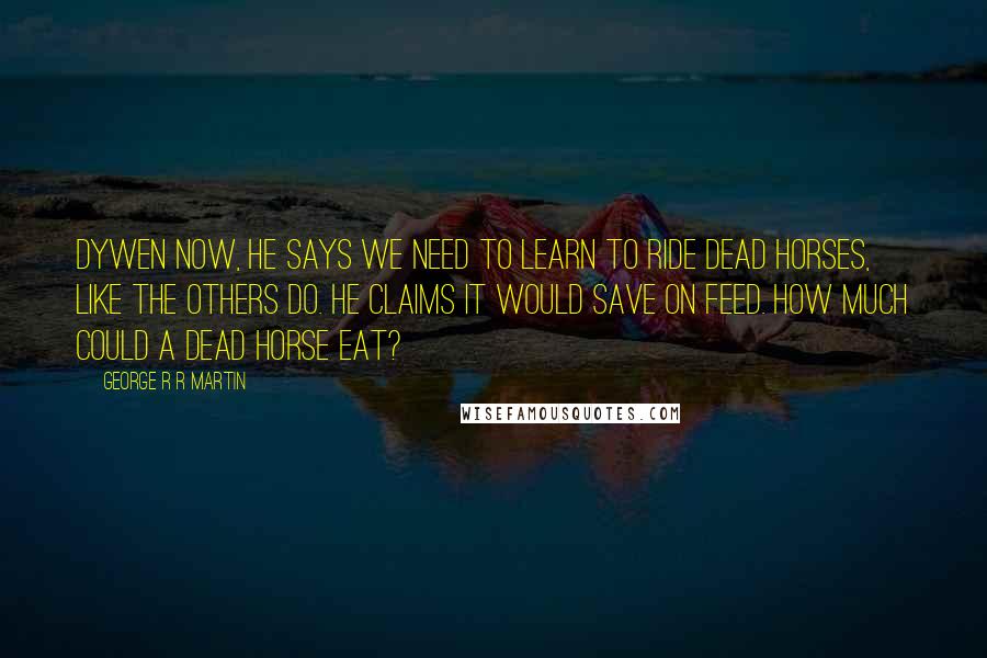 George R R Martin Quotes: Dywen now, he says we need to learn to ride dead horses, like the Others do. He claims it would save on feed. How much could a dead horse eat?