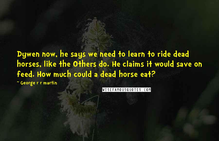 George R R Martin Quotes: Dywen now, he says we need to learn to ride dead horses, like the Others do. He claims it would save on feed. How much could a dead horse eat?