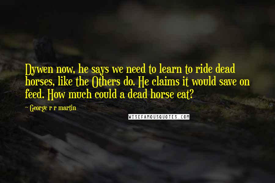 George R R Martin Quotes: Dywen now, he says we need to learn to ride dead horses, like the Others do. He claims it would save on feed. How much could a dead horse eat?