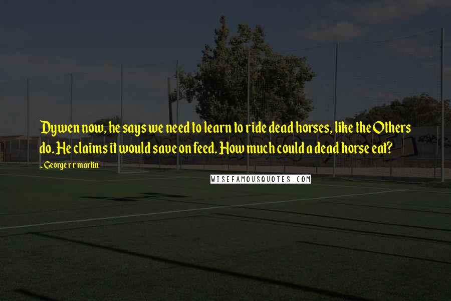 George R R Martin Quotes: Dywen now, he says we need to learn to ride dead horses, like the Others do. He claims it would save on feed. How much could a dead horse eat?