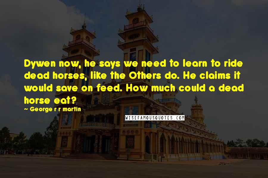 George R R Martin Quotes: Dywen now, he says we need to learn to ride dead horses, like the Others do. He claims it would save on feed. How much could a dead horse eat?