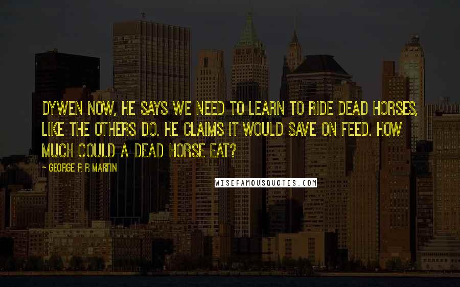 George R R Martin Quotes: Dywen now, he says we need to learn to ride dead horses, like the Others do. He claims it would save on feed. How much could a dead horse eat?