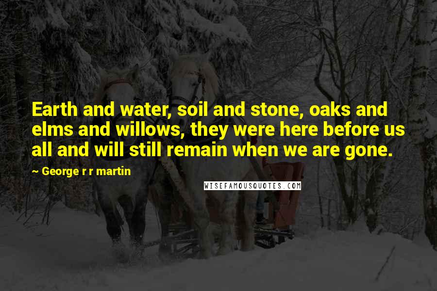 George R R Martin Quotes: Earth and water, soil and stone, oaks and elms and willows, they were here before us all and will still remain when we are gone.