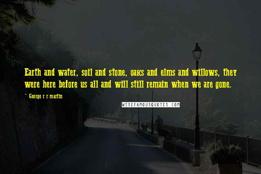 George R R Martin Quotes: Earth and water, soil and stone, oaks and elms and willows, they were here before us all and will still remain when we are gone.