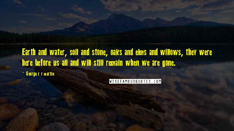 George R R Martin Quotes: Earth and water, soil and stone, oaks and elms and willows, they were here before us all and will still remain when we are gone.