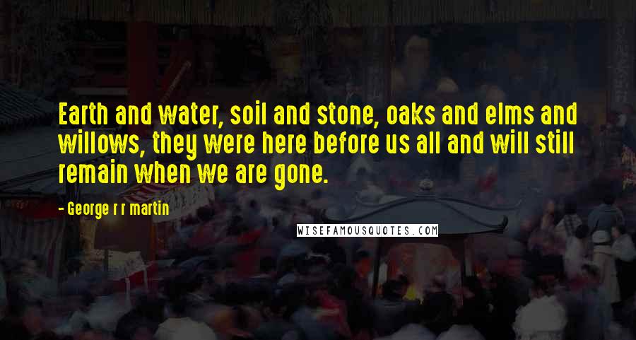 George R R Martin Quotes: Earth and water, soil and stone, oaks and elms and willows, they were here before us all and will still remain when we are gone.